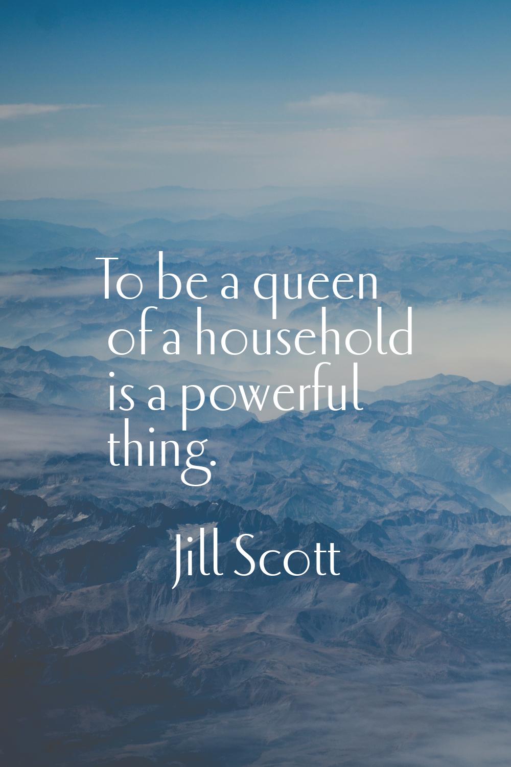 To be a queen of a household is a powerful thing.