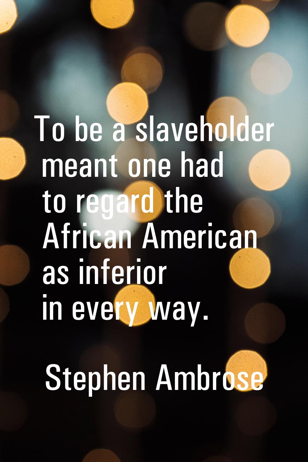 To be a slaveholder meant one had to regard the African American as inferior in every way.
