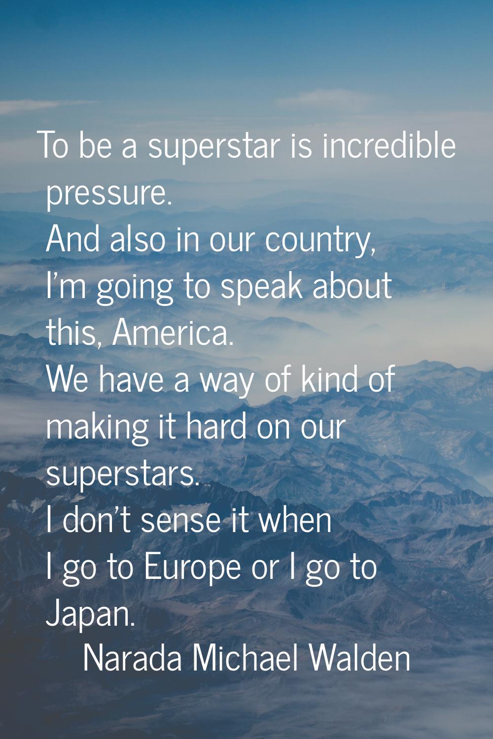 To be a superstar is incredible pressure. And also in our country, I'm going to speak about this, A