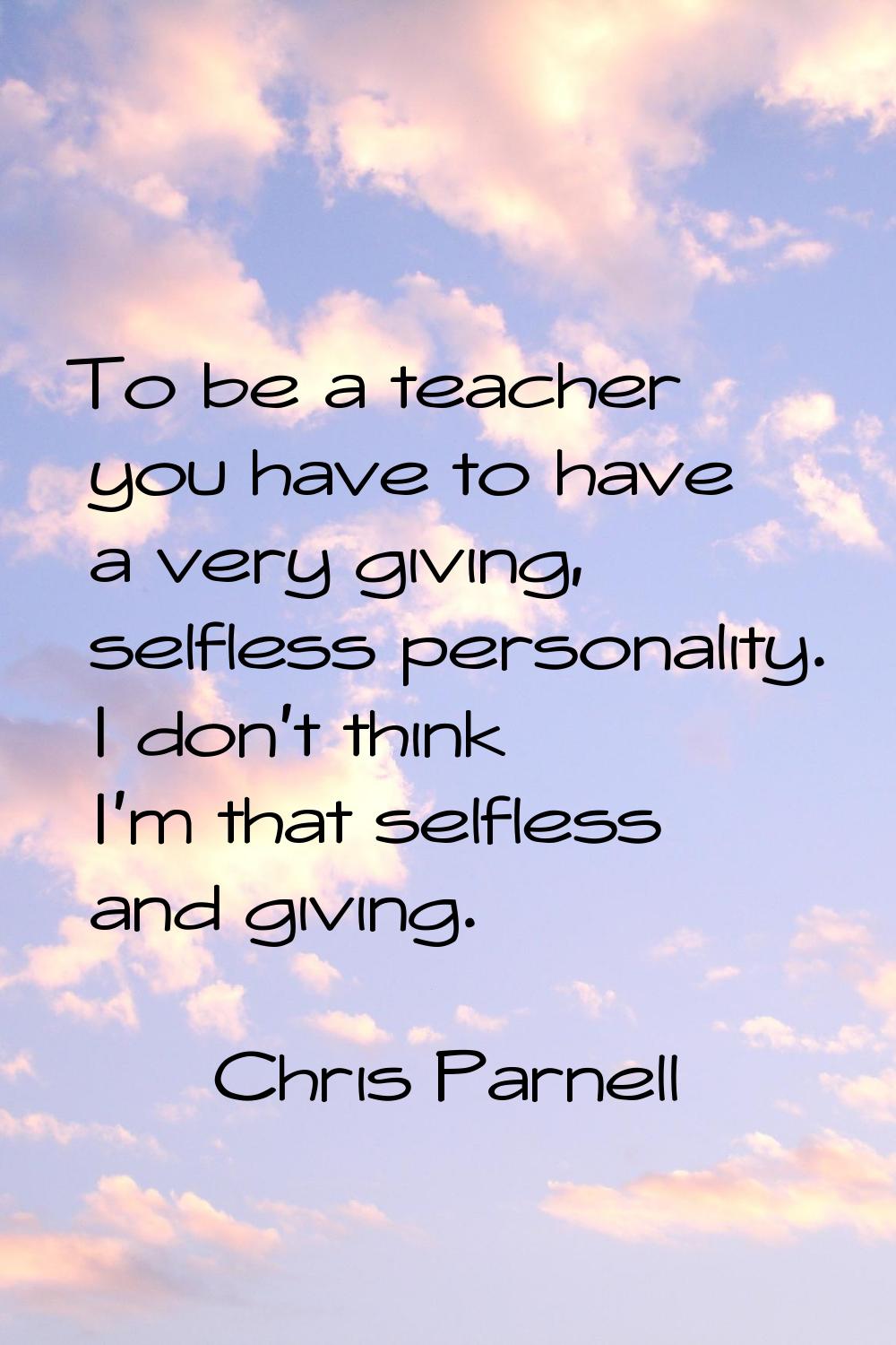 To be a teacher you have to have a very giving, selfless personality. I don't think I'm that selfle