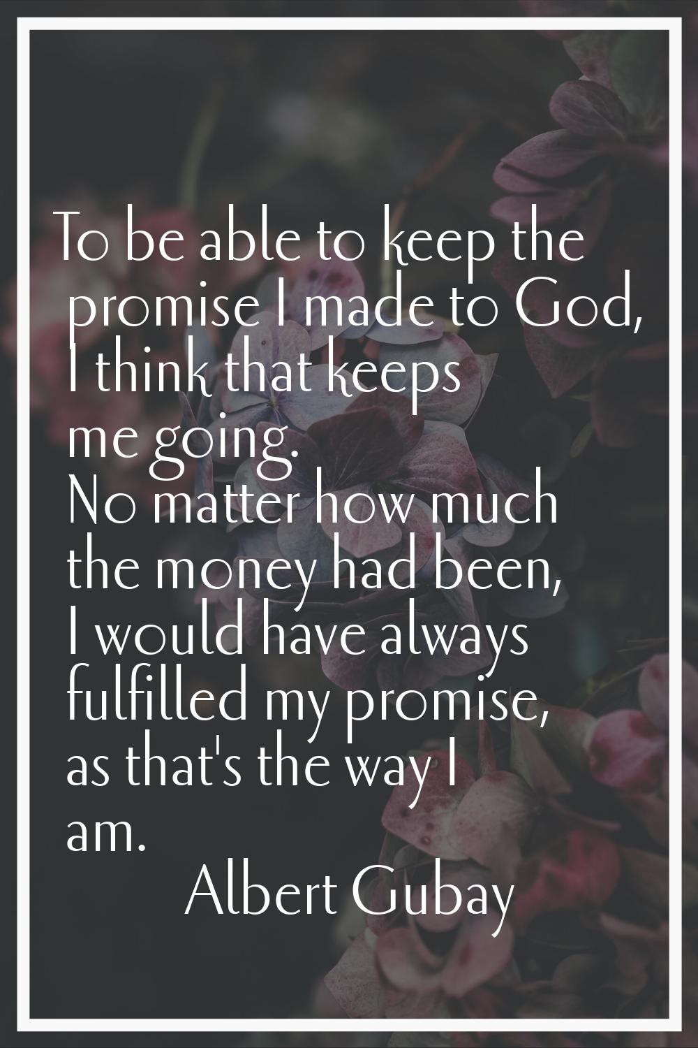 To be able to keep the promise I made to God, I think that keeps me going. No matter how much the m