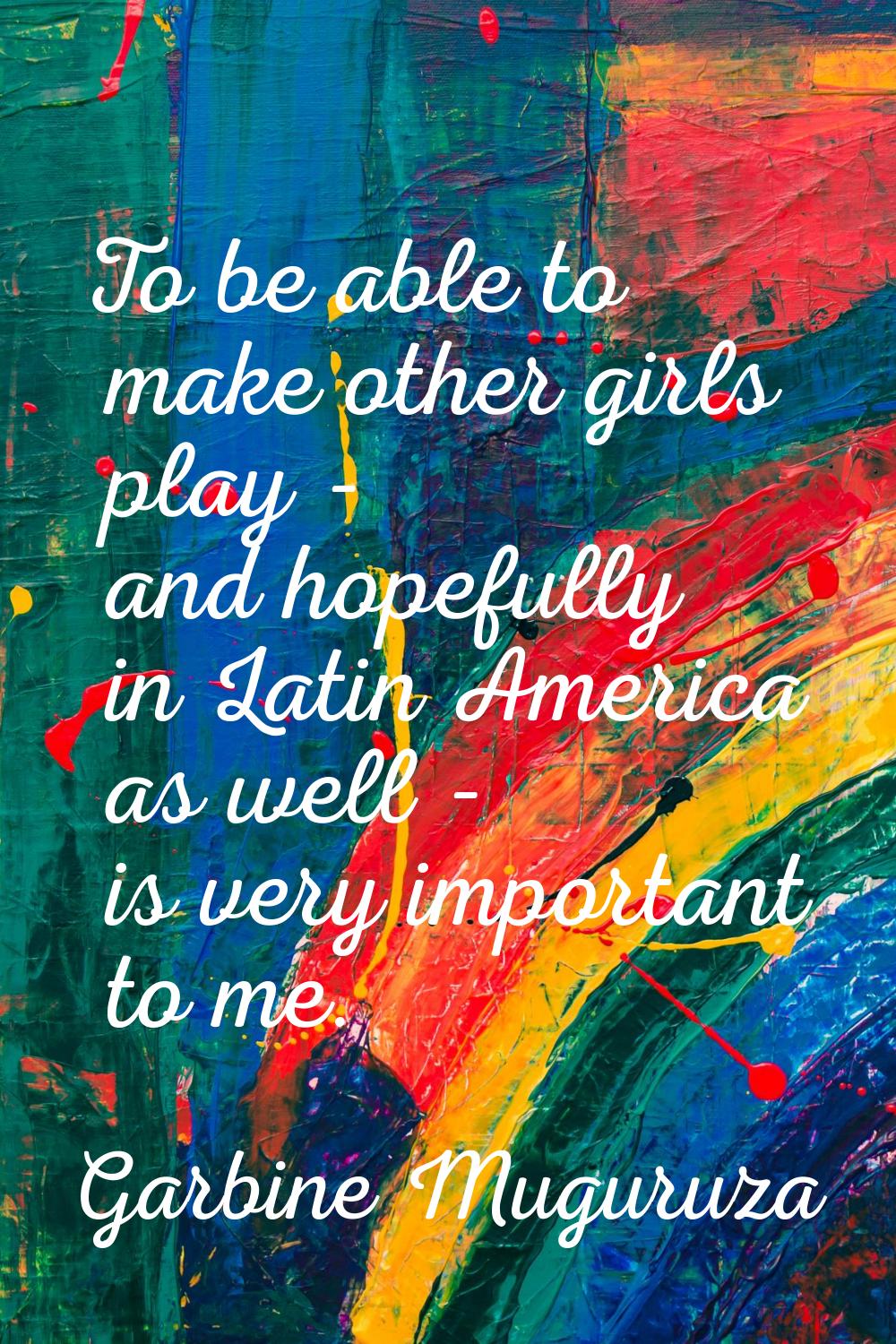 To be able to make other girls play - and hopefully in Latin America as well - is very important to