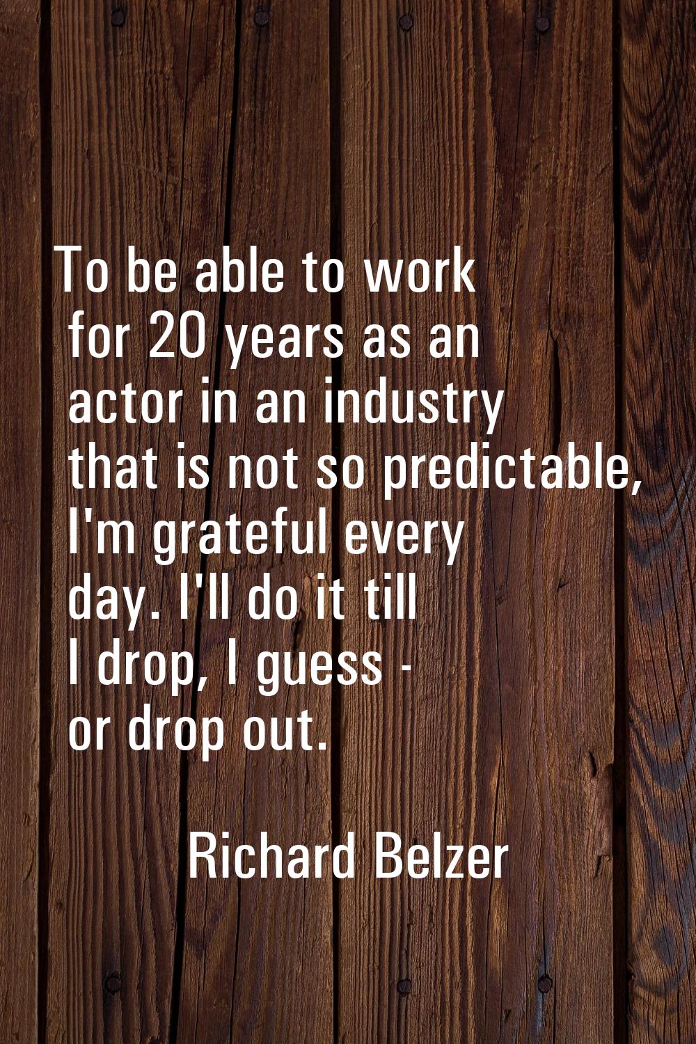 To be able to work for 20 years as an actor in an industry that is not so predictable, I'm grateful