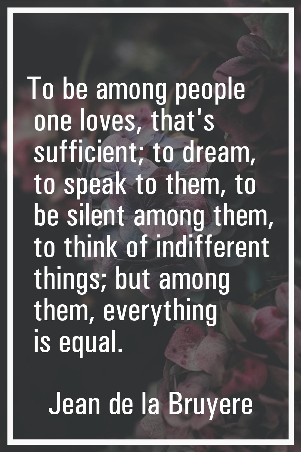 To be among people one loves, that's sufficient; to dream, to speak to them, to be silent among the