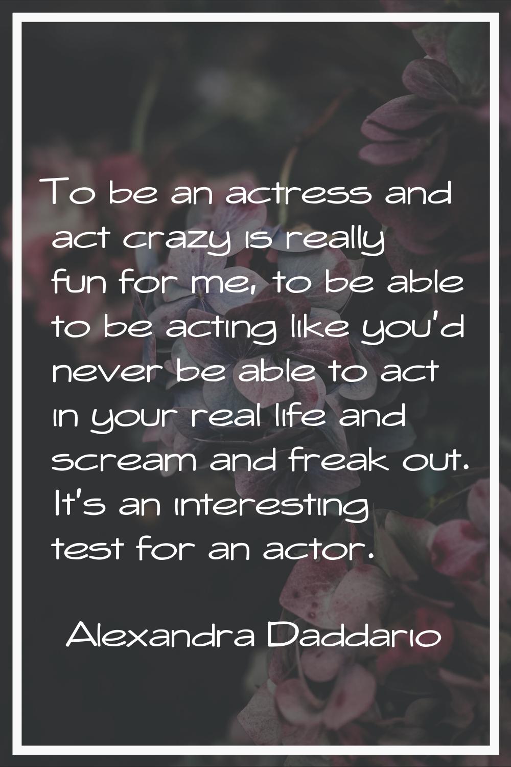 To be an actress and act crazy is really fun for me, to be able to be acting like you'd never be ab