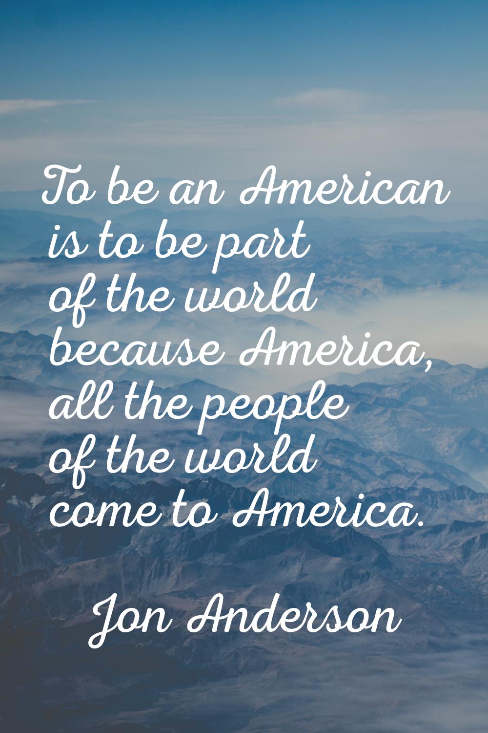 To be an American is to be part of the world because America, all the people of the world come to A