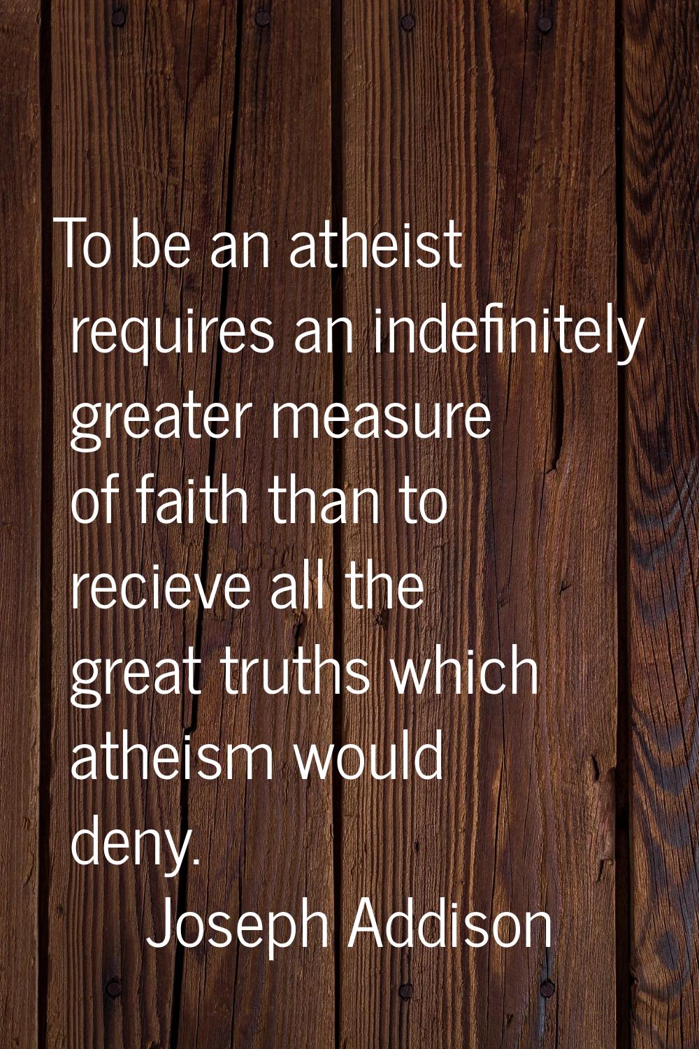 To be an atheist requires an indefinitely greater measure of faith than to recieve all the great tr