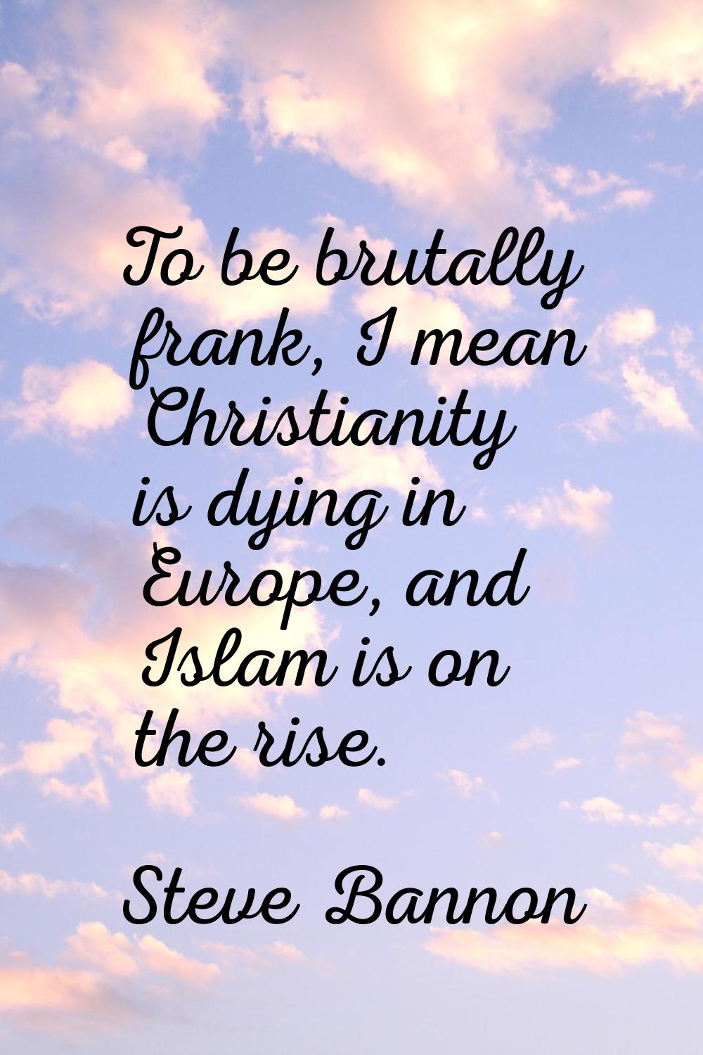 To be brutally frank, I mean Christianity is dying in Europe, and Islam is on the rise.