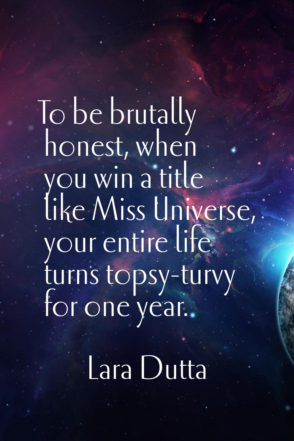 To be brutally honest, when you win a title like Miss Universe, your entire life turns topsy-turvy 