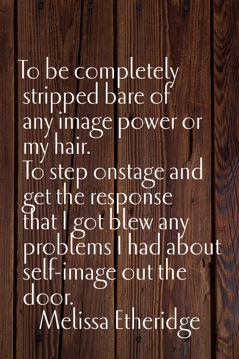 To be completely stripped bare of any image power or my hair. To step onstage and get the response 