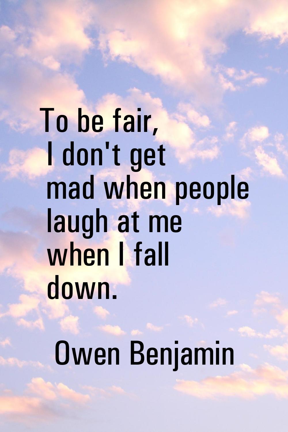 To be fair, I don't get mad when people laugh at me when I fall down.