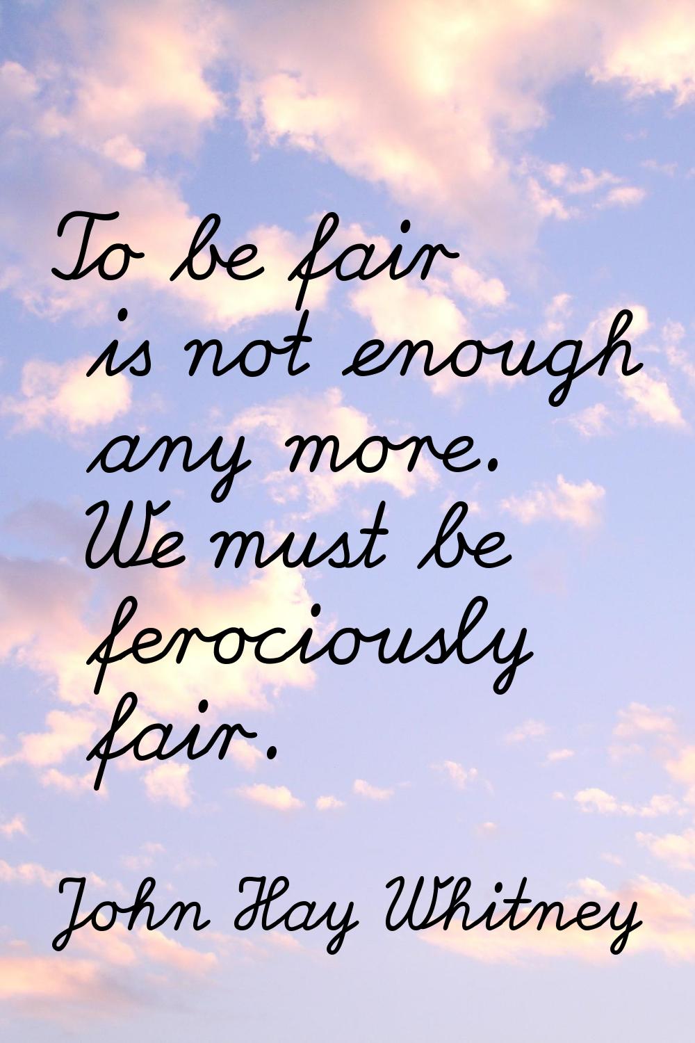 To be fair is not enough any more. We must be ferociously fair.