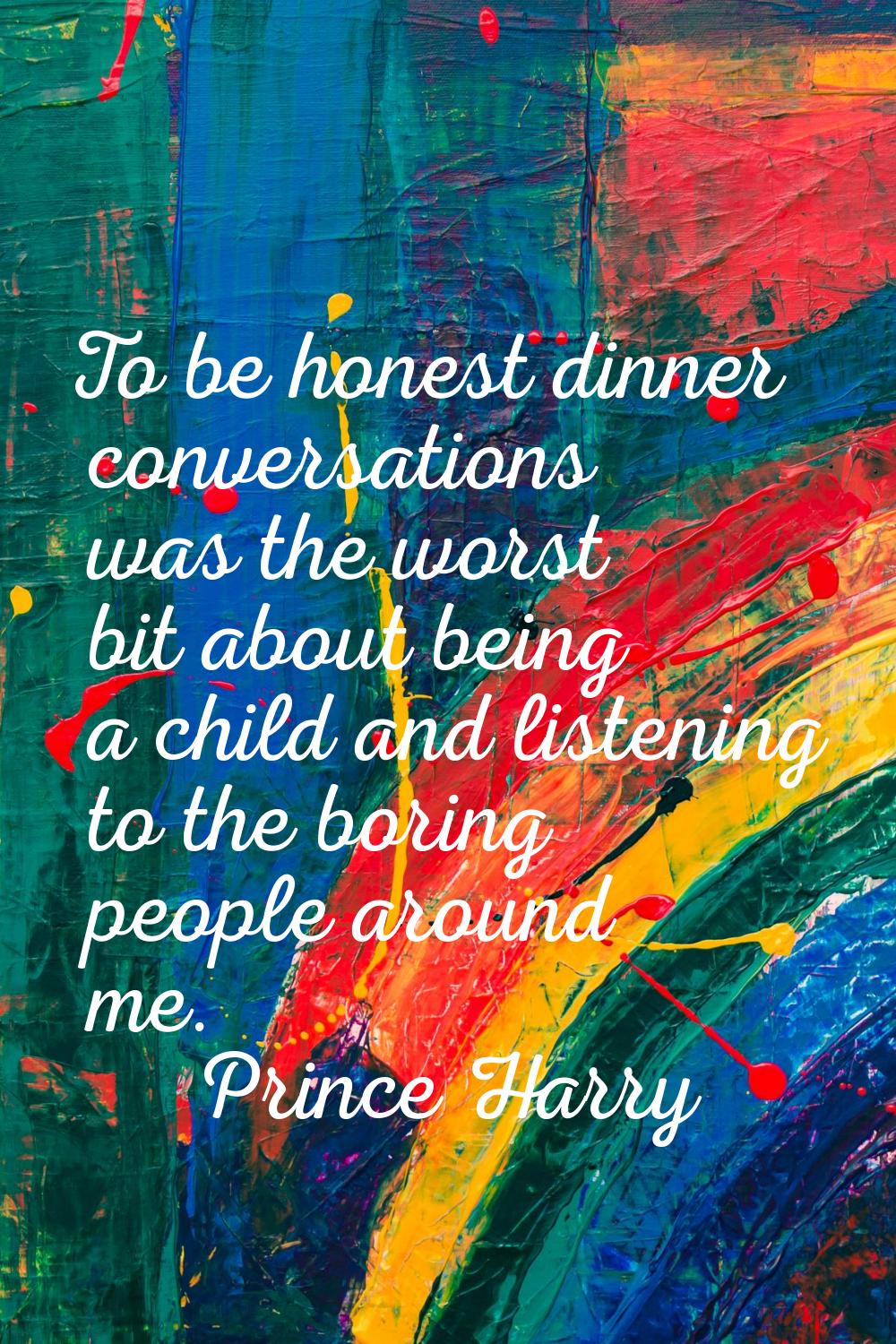 To be honest dinner conversations was the worst bit about being a child and listening to the boring