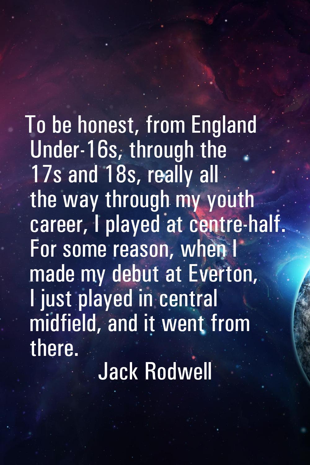 To be honest, from England Under-16s, through the 17s and 18s, really all the way through my youth 