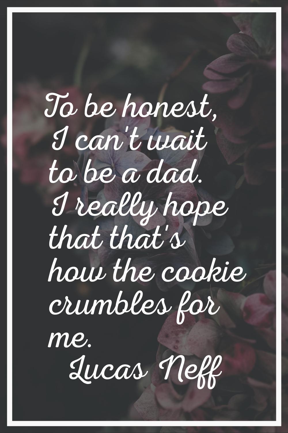 To be honest, I can't wait to be a dad. I really hope that that's how the cookie crumbles for me.