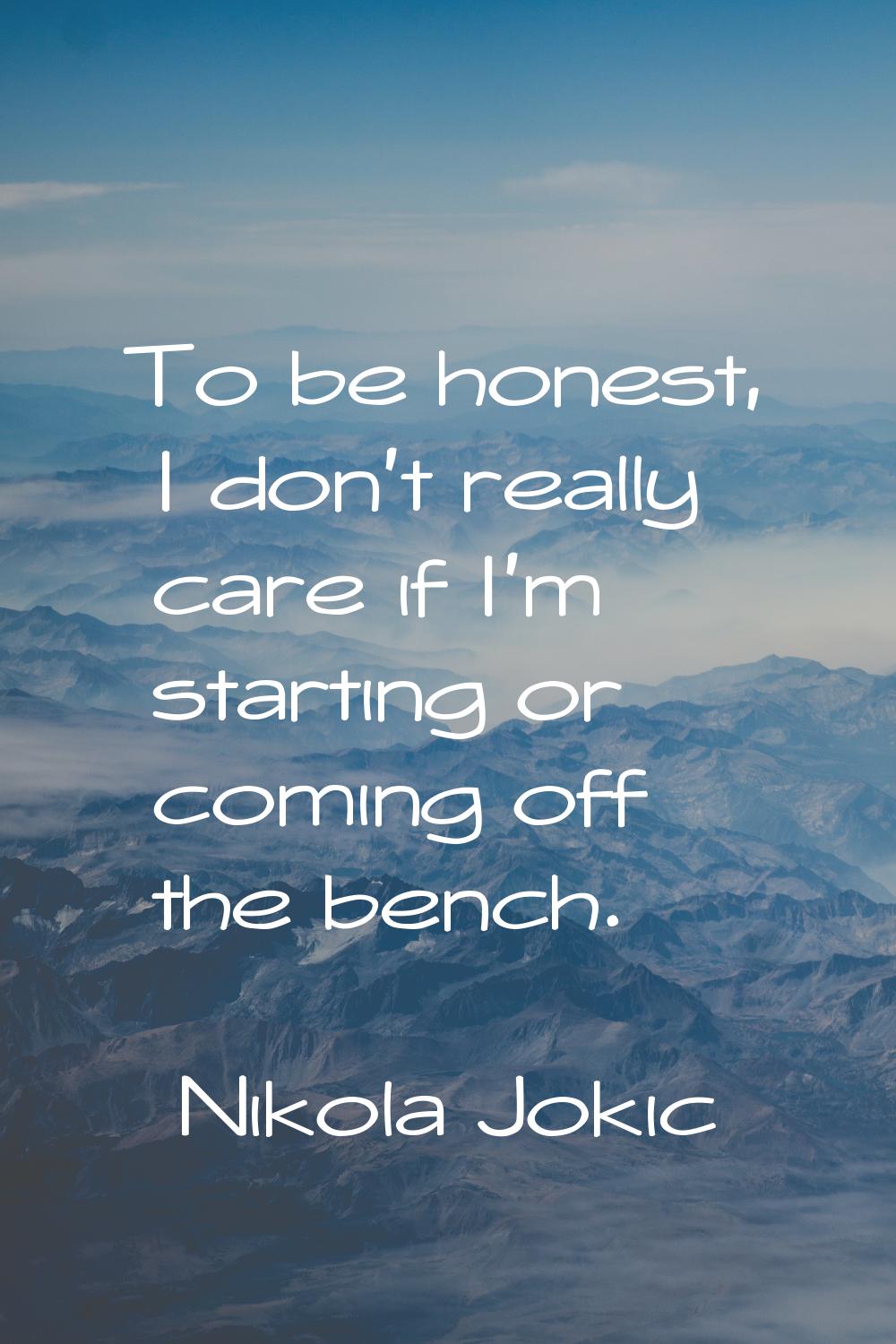 To be honest, I don't really care if I'm starting or coming off the bench.