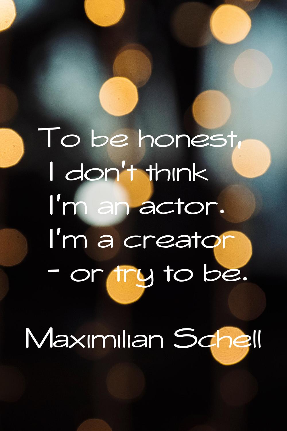 To be honest, I don't think I'm an actor. I'm a creator - or try to be.