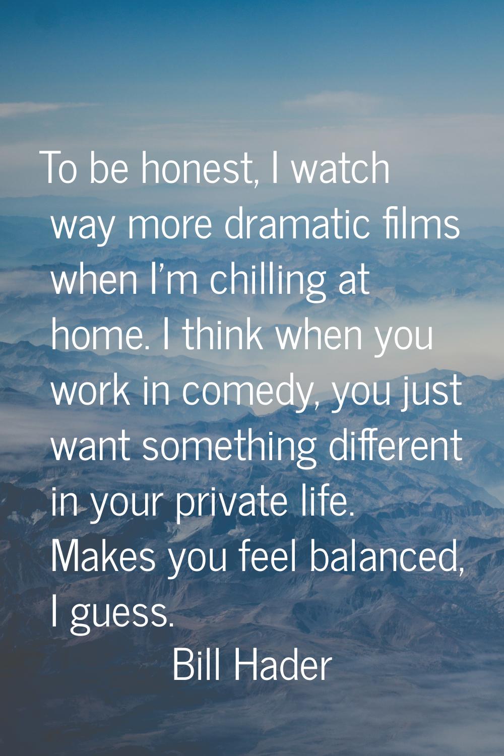To be honest, I watch way more dramatic films when I'm chilling at home. I think when you work in c