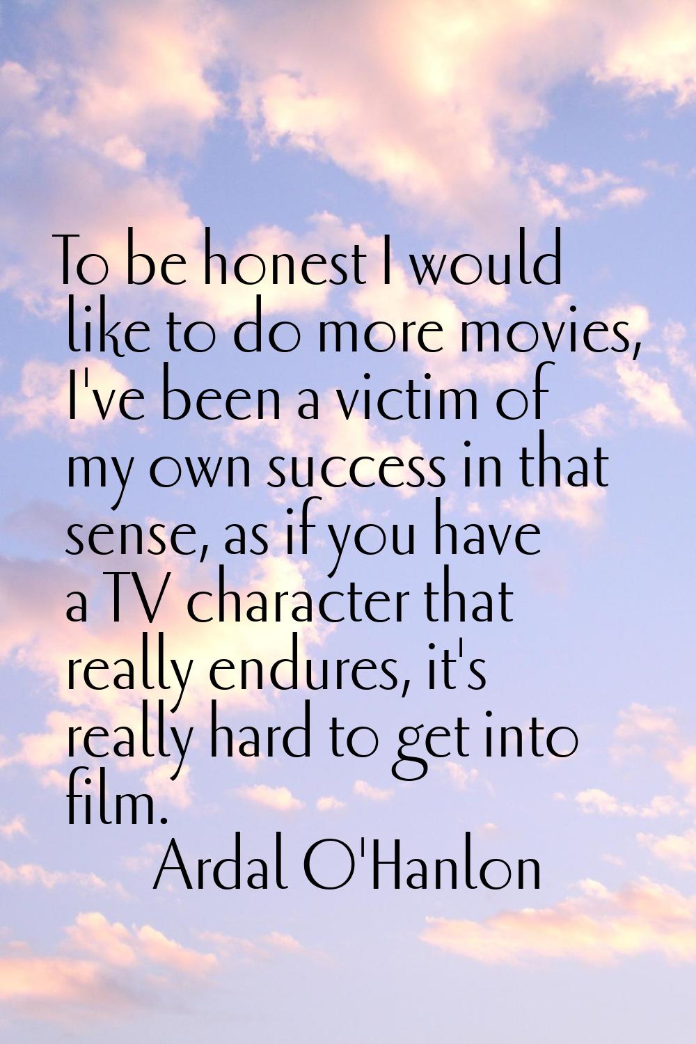 To be honest I would like to do more movies, I've been a victim of my own success in that sense, as