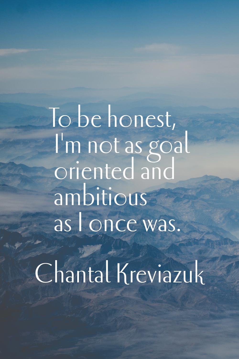 To be honest, I'm not as goal oriented and ambitious as I once was.