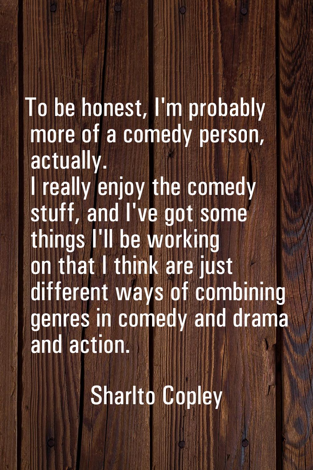 To be honest, I'm probably more of a comedy person, actually. I really enjoy the comedy stuff, and 