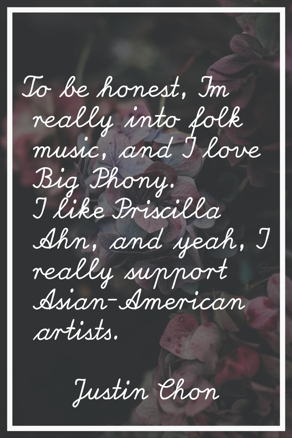 To be honest, I'm really into folk music, and I love Big Phony. I like Priscilla Ahn, and yeah, I r