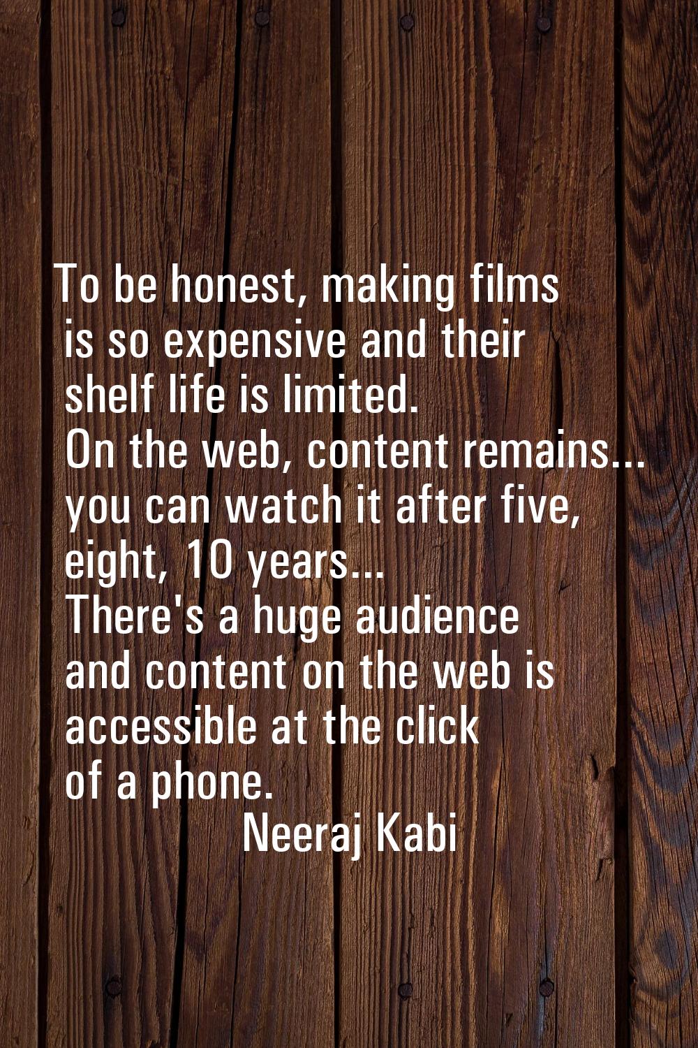 To be honest, making films is so expensive and their shelf life is limited. On the web, content rem