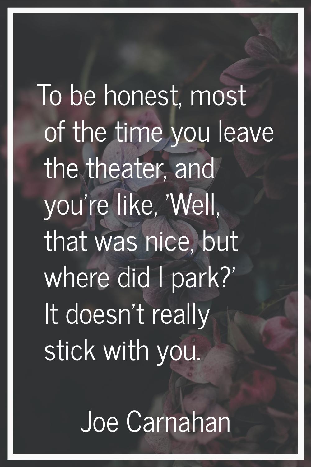 To be honest, most of the time you leave the theater, and you're like, 'Well, that was nice, but wh