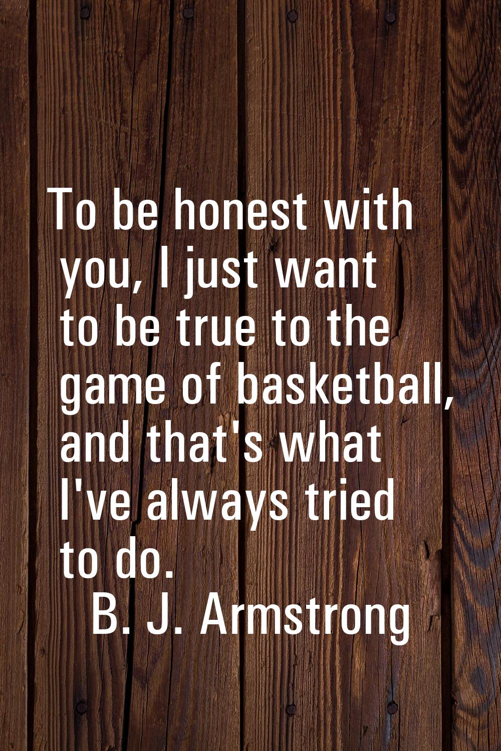 To be honest with you, I just want to be true to the game of basketball, and that's what I've alway