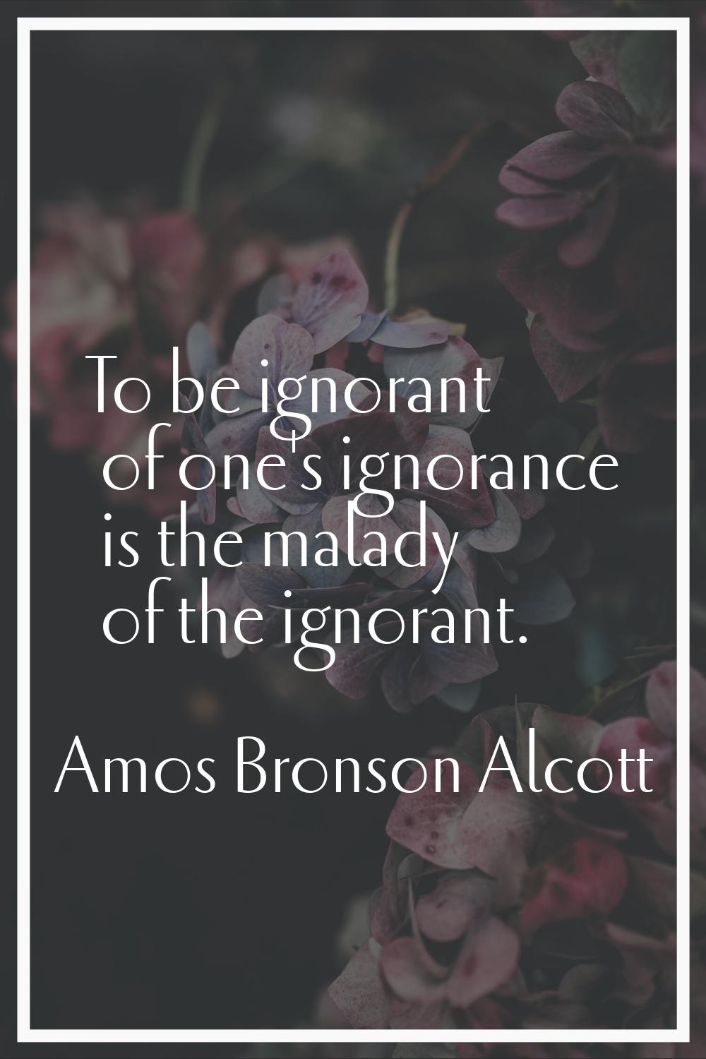 To be ignorant of one's ignorance is the malady of the ignorant.