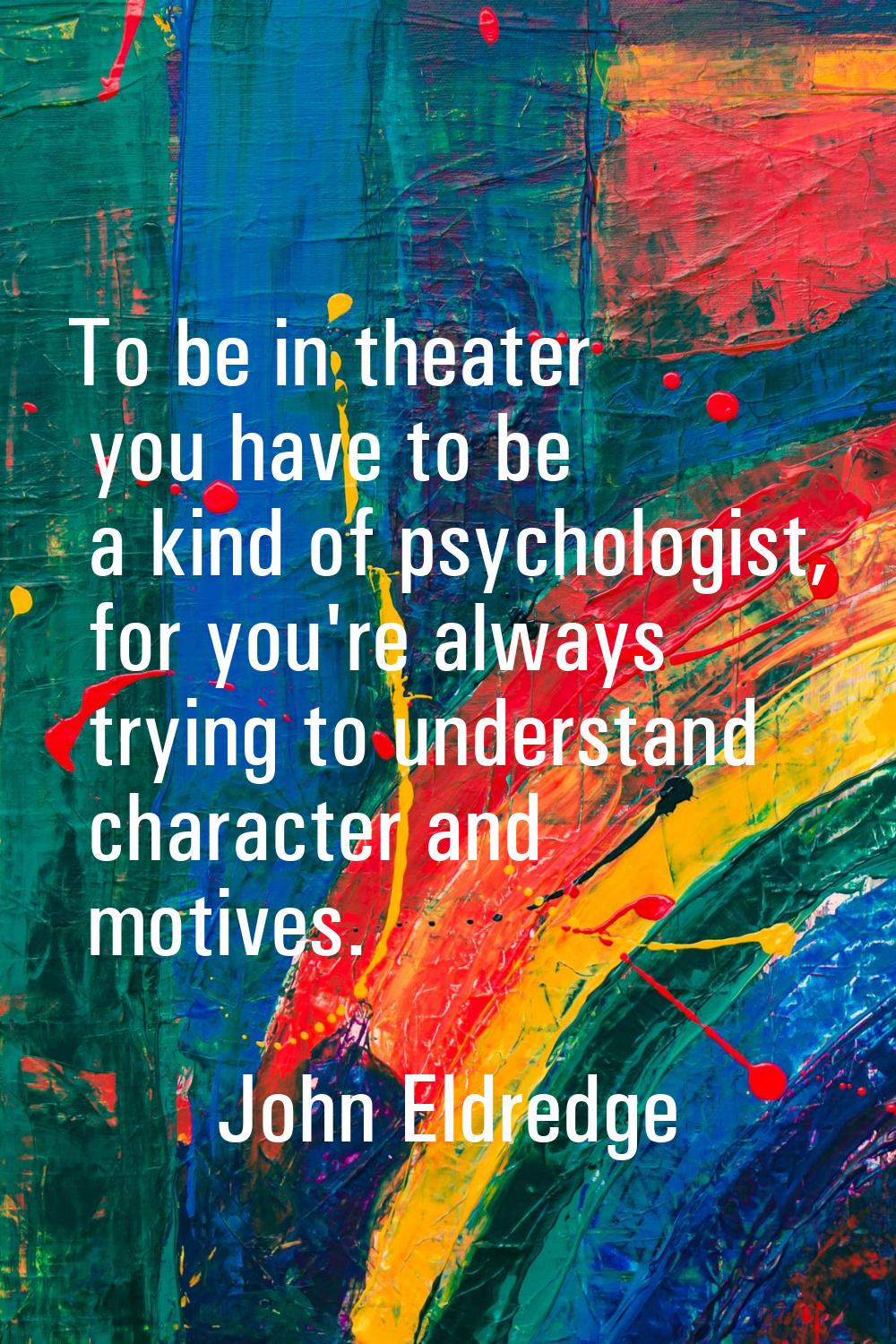 To be in theater you have to be a kind of psychologist, for you're always trying to understand char