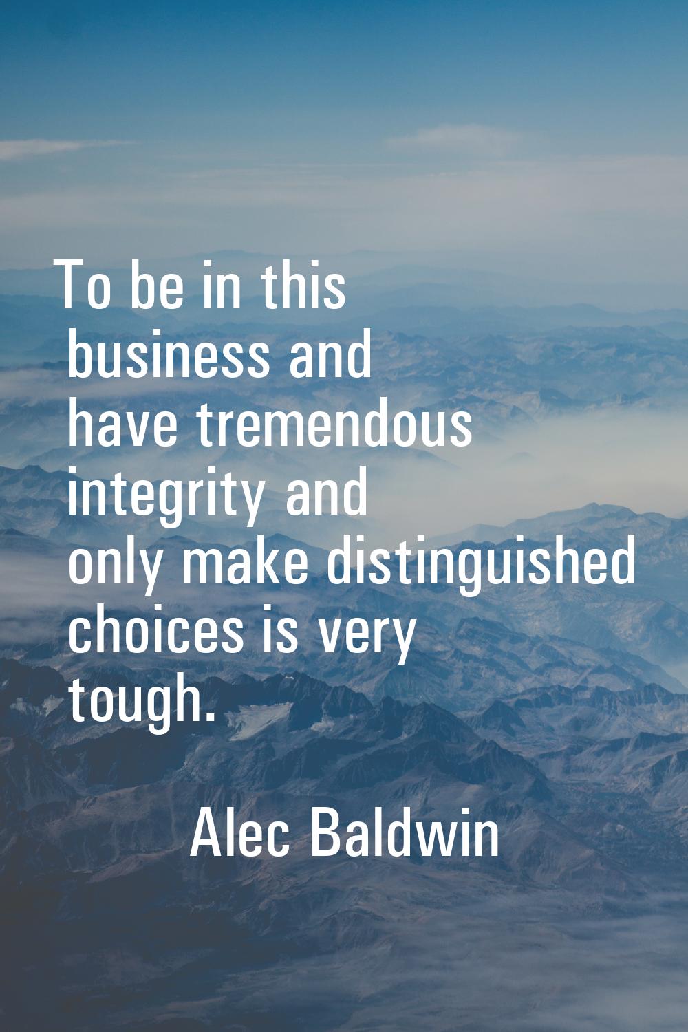 To be in this business and have tremendous integrity and only make distinguished choices is very to