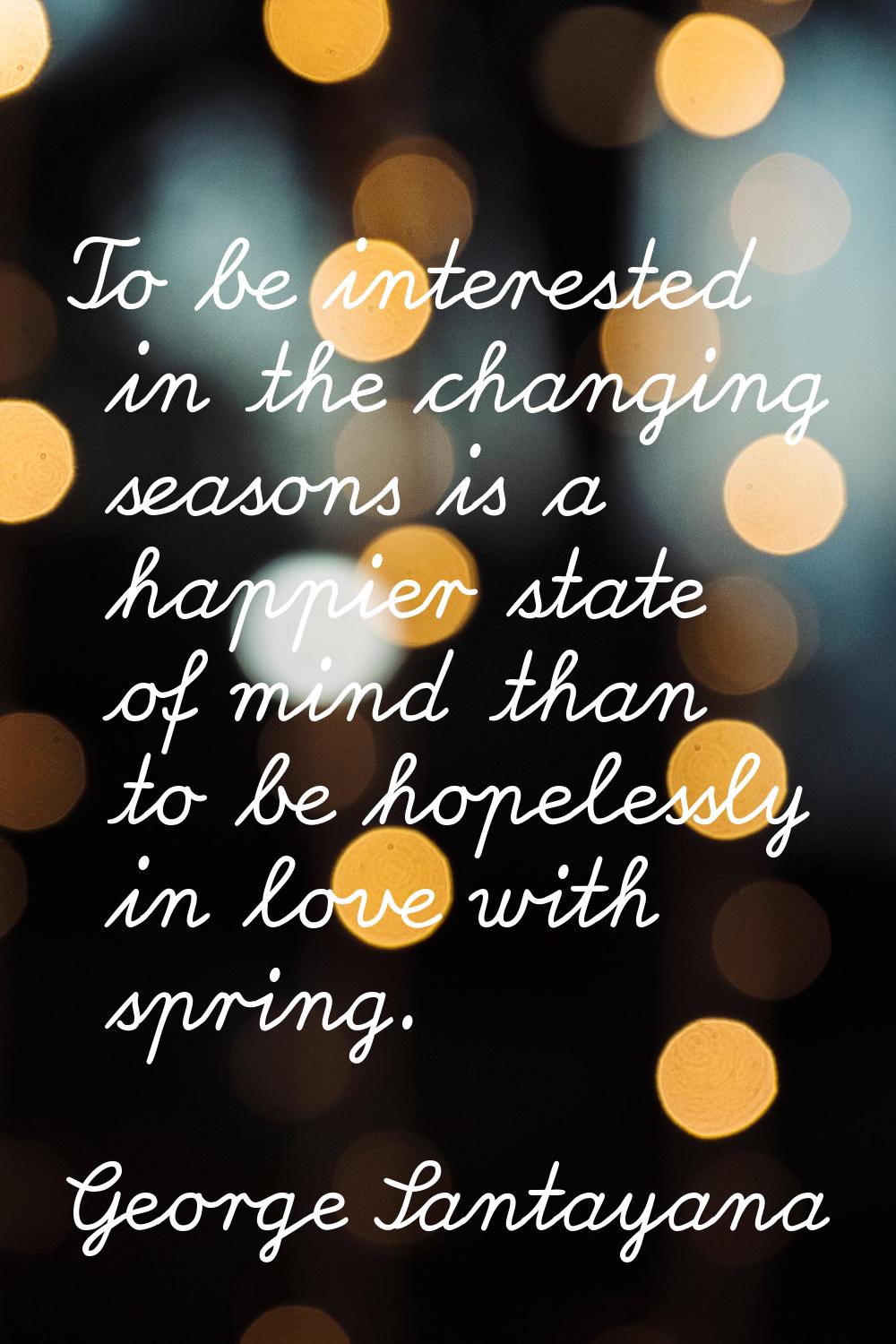 To be interested in the changing seasons is a happier state of mind than to be hopelessly in love w