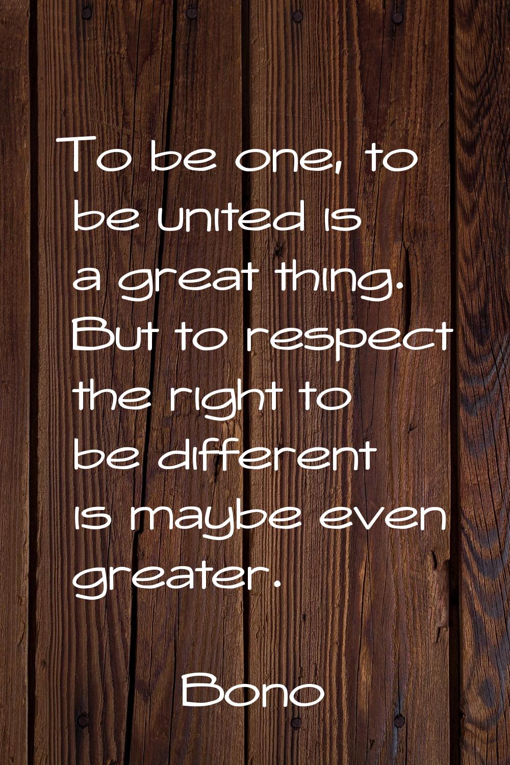 To be one, to be united is a great thing. But to respect the right to be different is maybe even gr