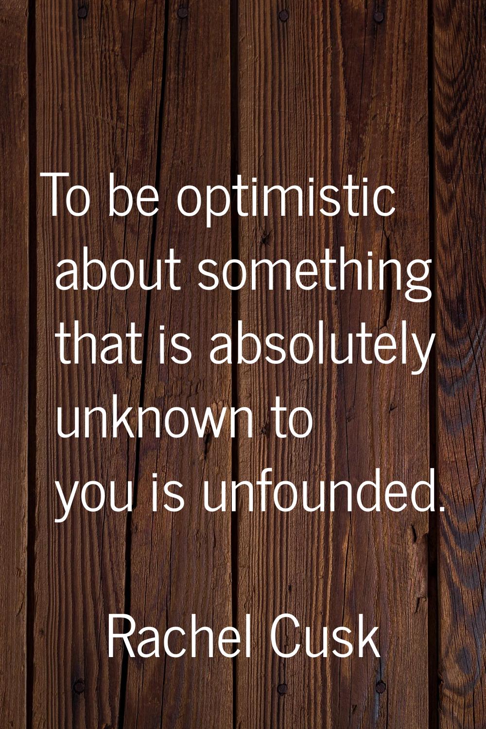 To be optimistic about something that is absolutely unknown to you is unfounded.