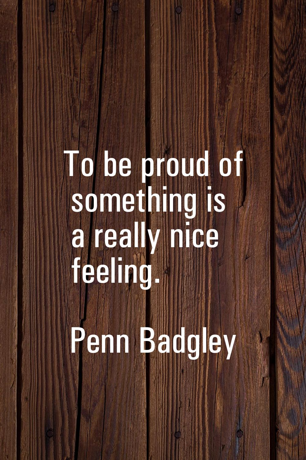 To be proud of something is a really nice feeling.