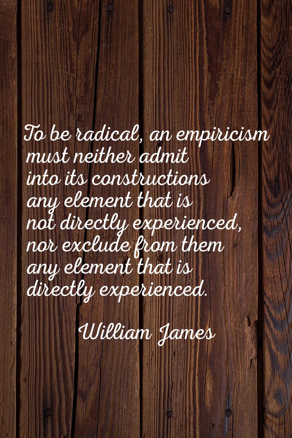 To be radical, an empiricism must neither admit into its constructions any element that is not dire