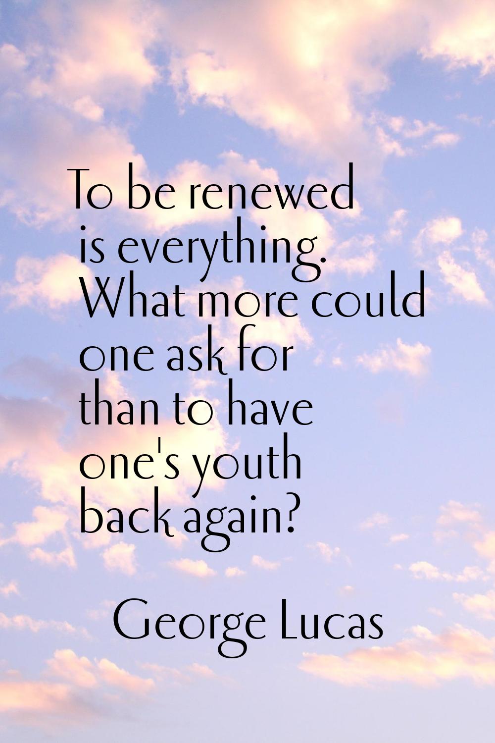 To be renewed is everything. What more could one ask for than to have one's youth back again?