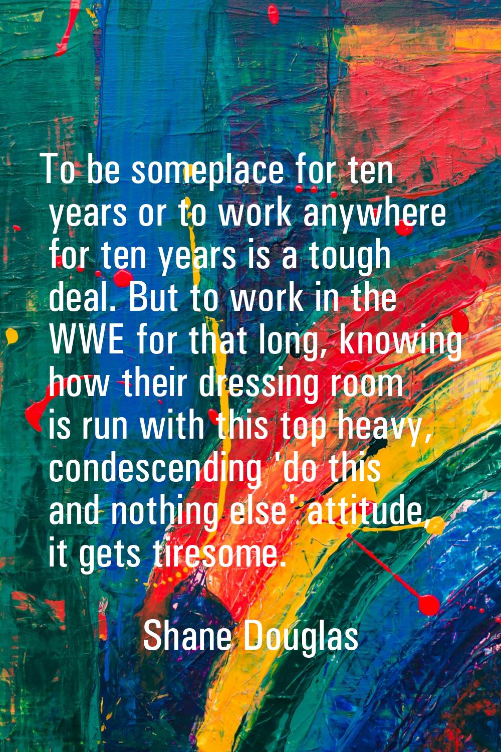 To be someplace for ten years or to work anywhere for ten years is a tough deal. But to work in the