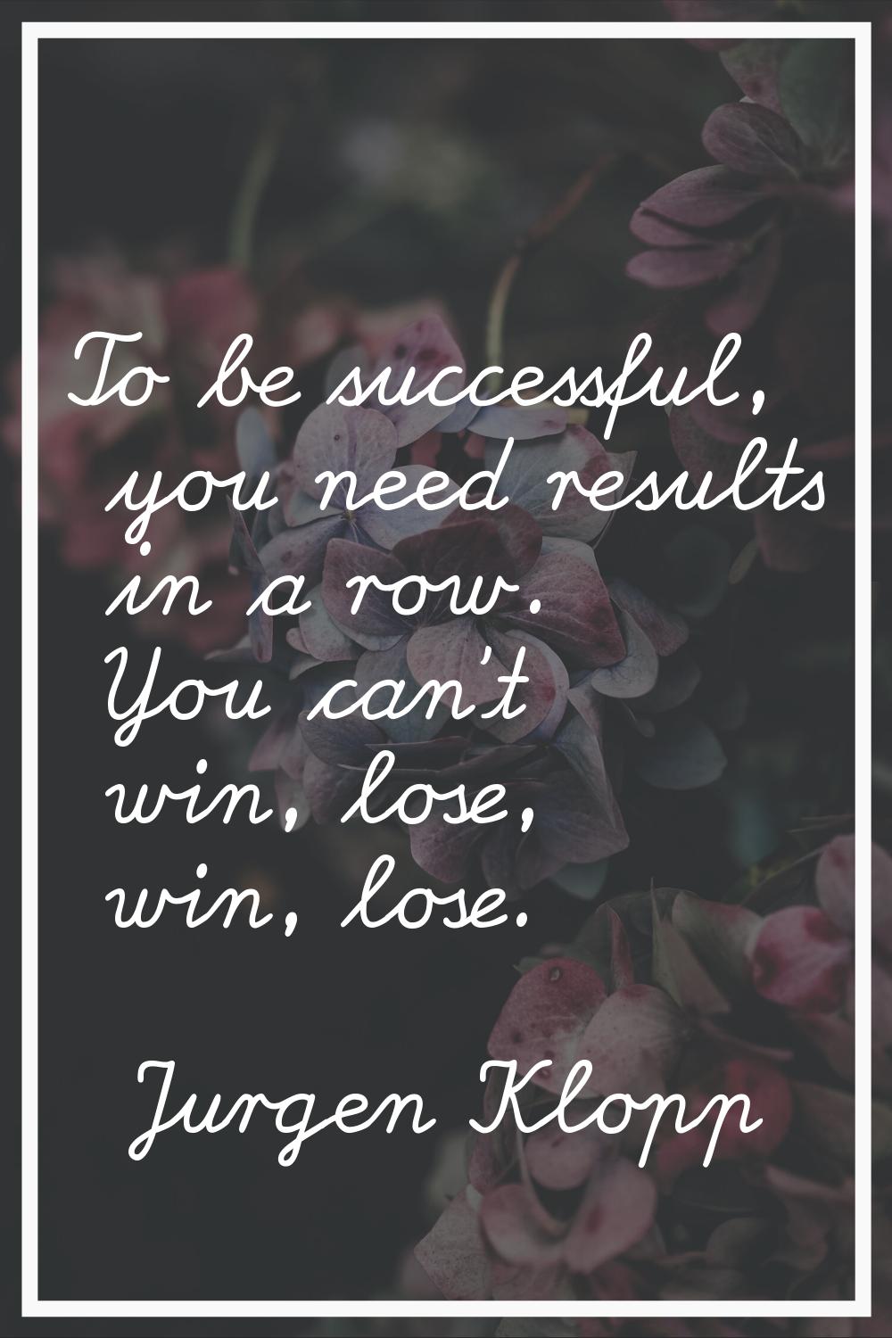 To be successful, you need results in a row. You can't win, lose, win, lose.