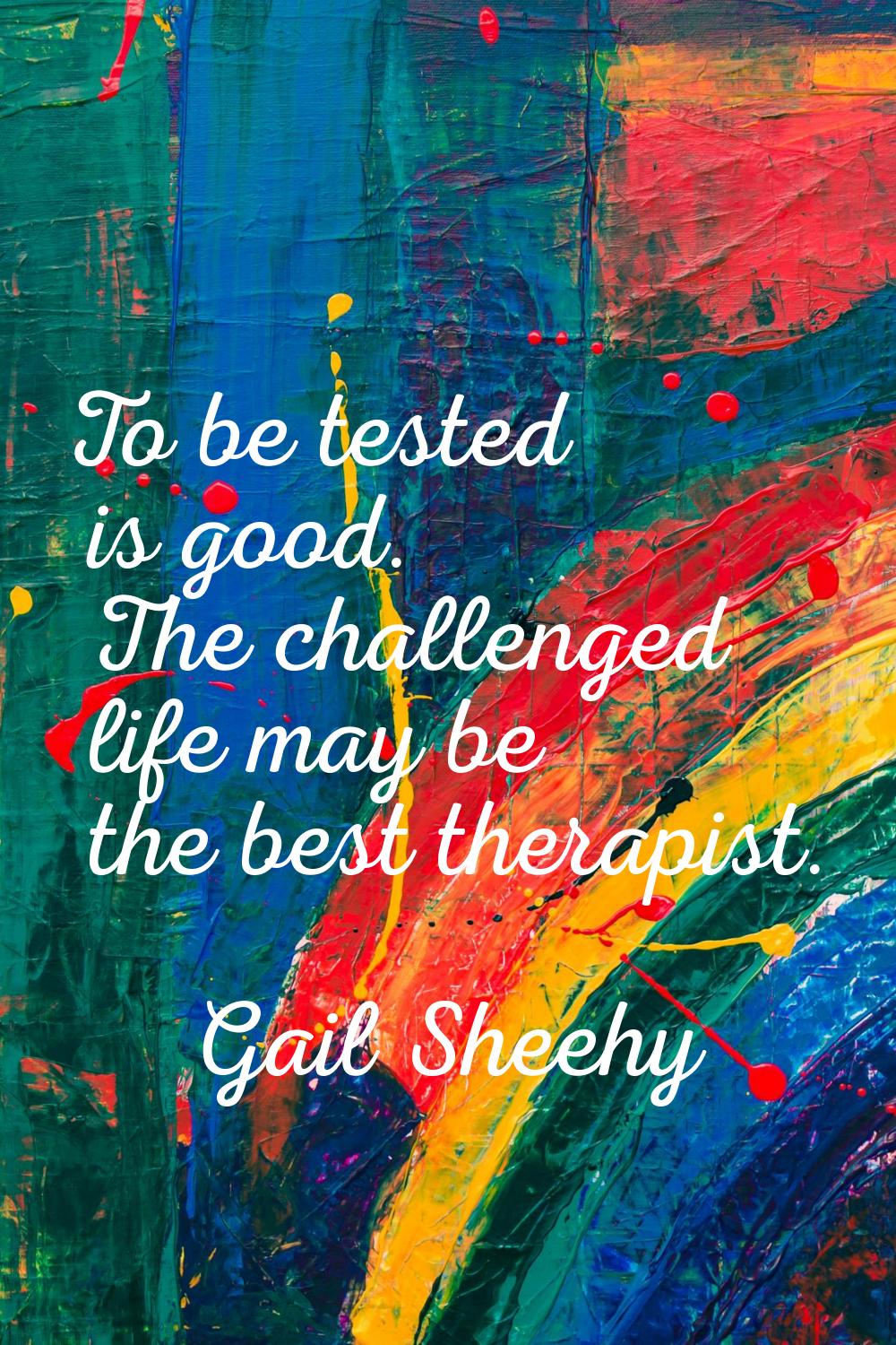 To be tested is good. The challenged life may be the best therapist.