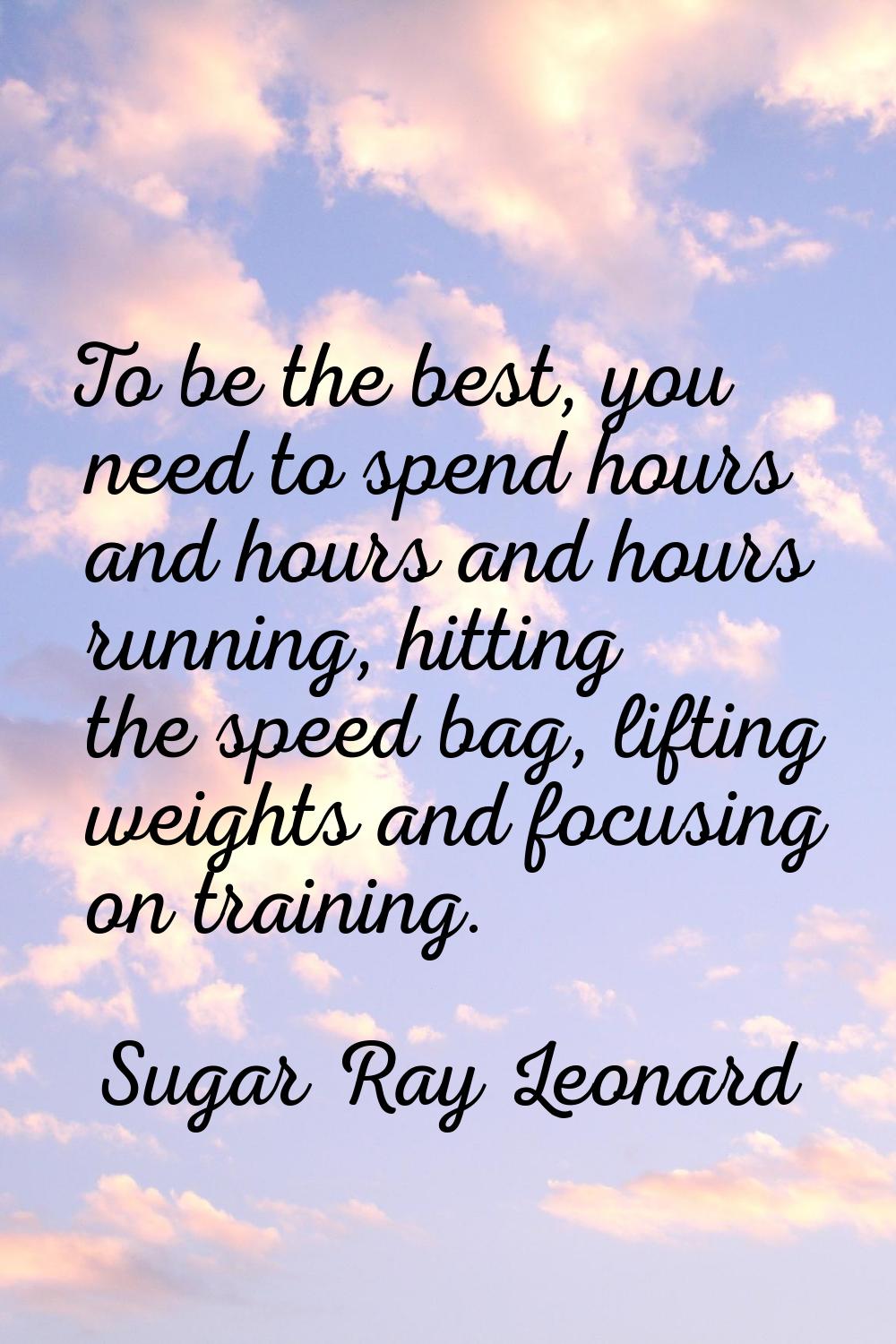 To be the best, you need to spend hours and hours and hours running, hitting the speed bag, lifting