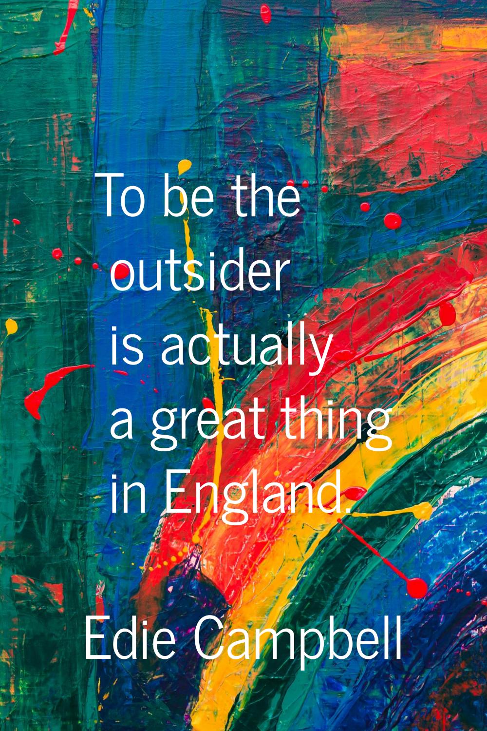To be the outsider is actually a great thing in England.