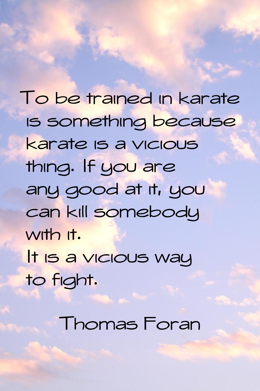 To be trained in karate is something because karate is a vicious thing. If you are any good at it, 