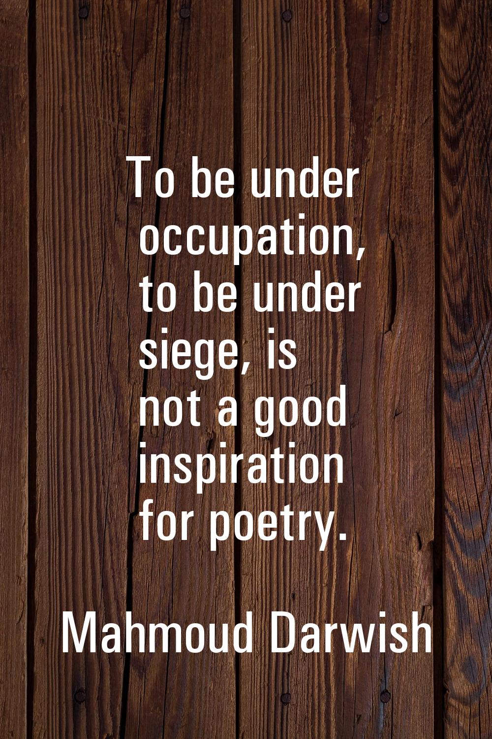 To be under occupation, to be under siege, is not a good inspiration for poetry.