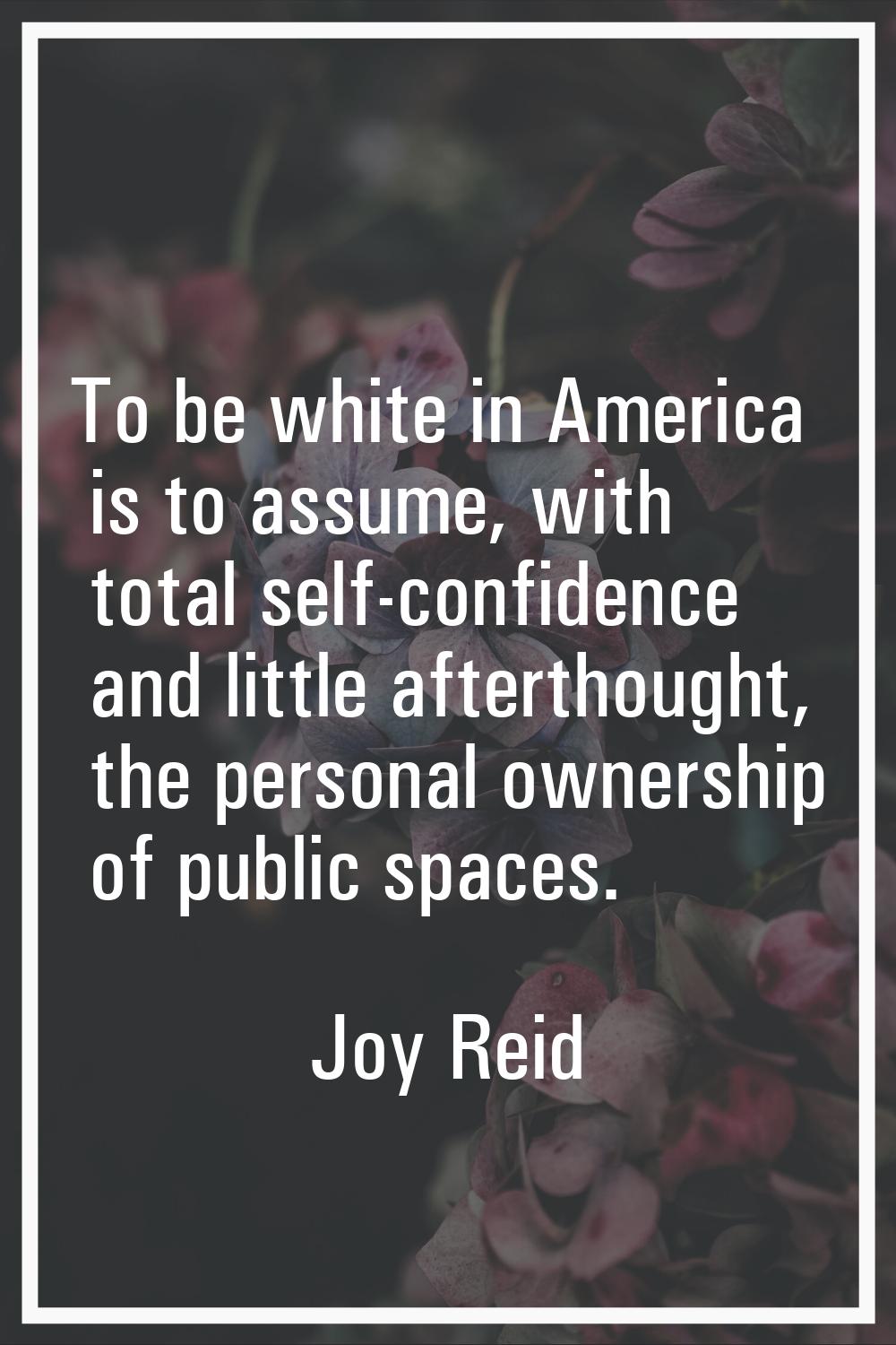 To be white in America is to assume, with total self-confidence and little afterthought, the person