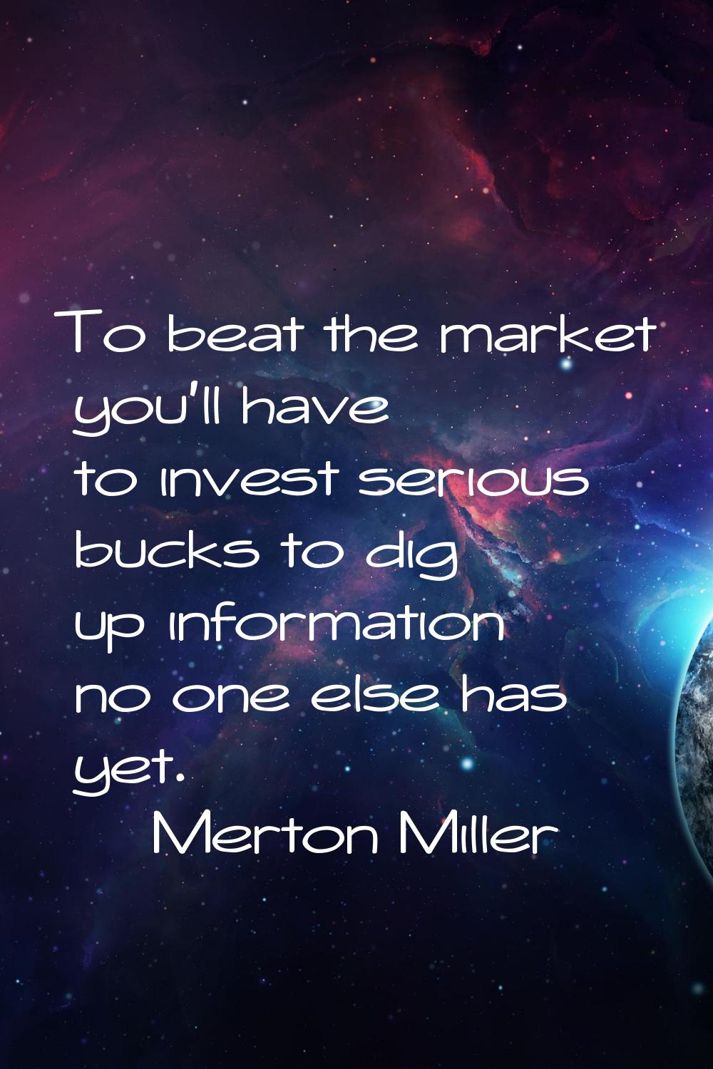 To beat the market you'll have to invest serious bucks to dig up information no one else has yet.