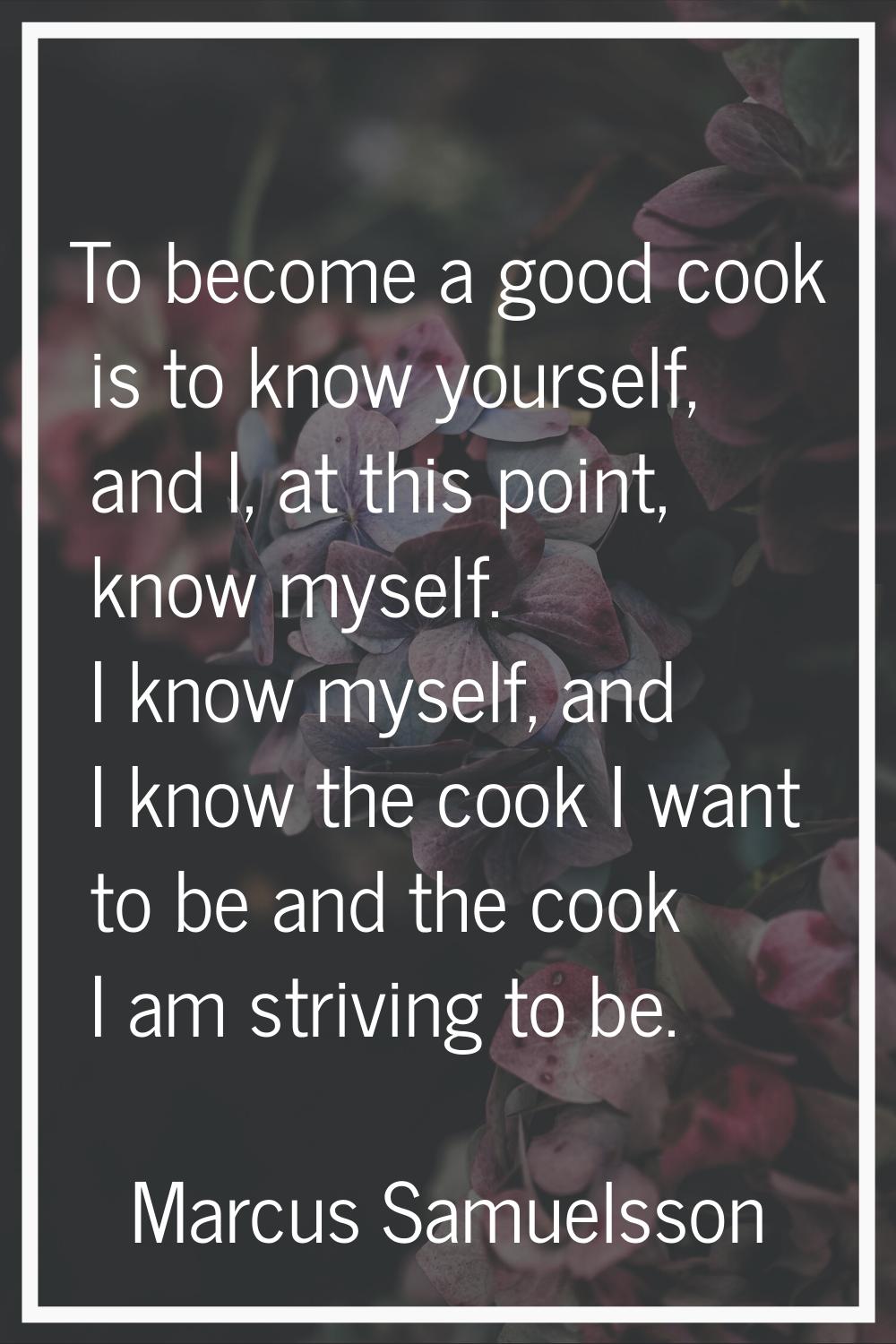 To become a good cook is to know yourself, and I, at this point, know myself. I know myself, and I 