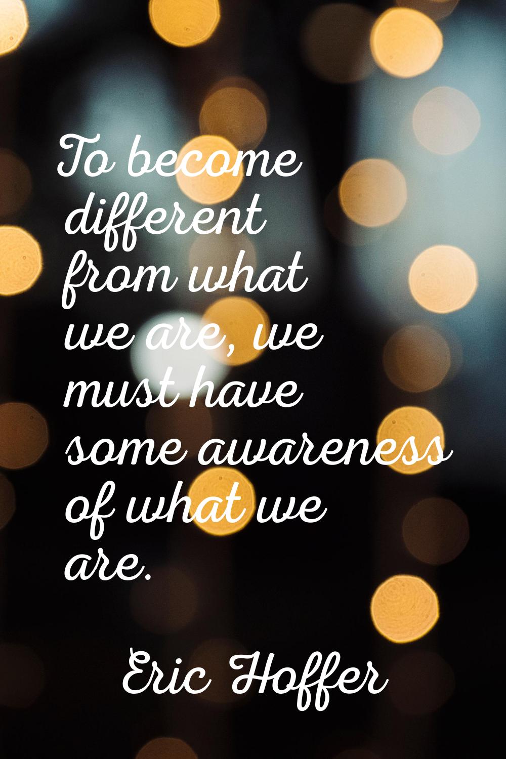 To become different from what we are, we must have some awareness of what we are.