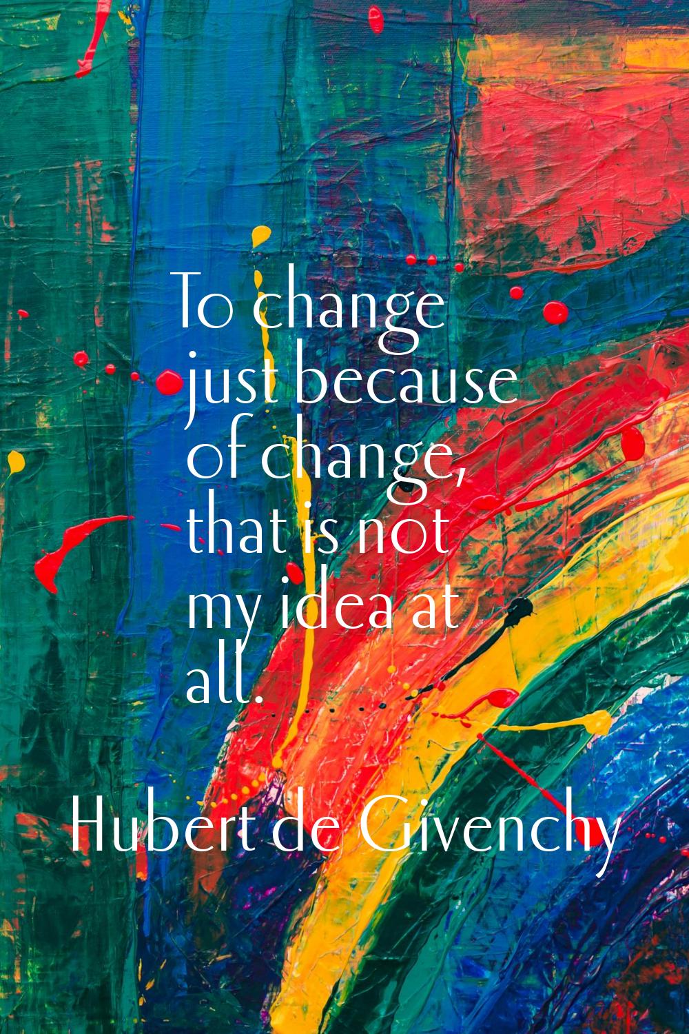 To change just because of change, that is not my idea at all.
